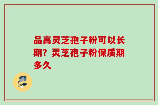 品高灵芝孢子粉可以长期？灵芝孢子粉保质期多久