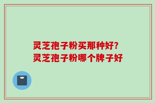 灵芝孢子粉买那种好？灵芝孢子粉哪个牌子好