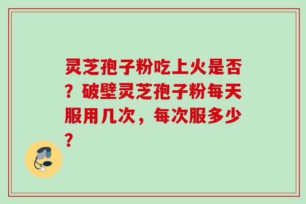 灵芝孢子粉吃上火是否?破壁灵芝孢子粉每天服用几次,每次服多少? 灵芝孢子粉吃上火是否?破壁灵芝孢子粉每天服用几次,每次服多少?