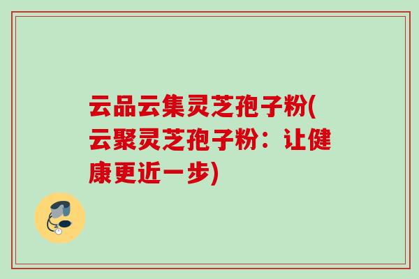 云品云集灵芝孢子粉(云聚灵芝孢子粉:让健康更近一步) 云品云集灵芝孢子粉(云聚灵芝孢子粉:让健康更近一步)