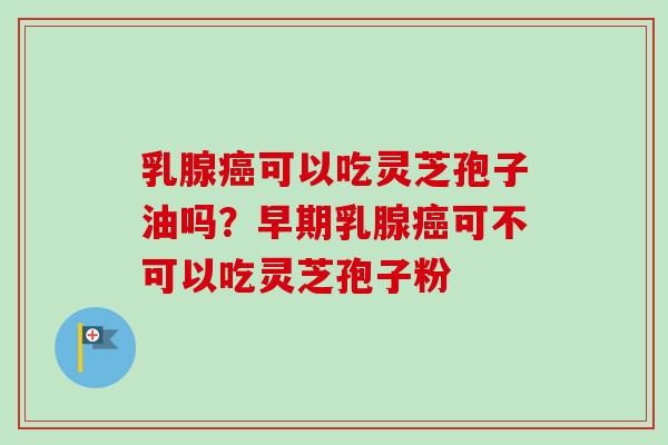 乳腺癌可以吃灵芝孢子油吗？早期乳腺癌可不可以吃灵芝孢子粉