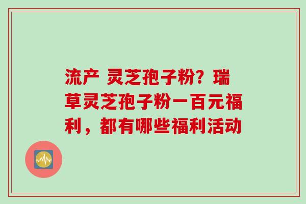 流产 灵芝孢子粉？瑞草灵芝孢子粉一百元福利，都有哪些福利活动