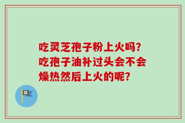吃灵芝孢子粉上火吗?吃孢子油补过头会不会燥热然后上火的呢? 吃灵芝孢子粉上火吗?吃孢子油补过头会不会燥热然后上火的呢?