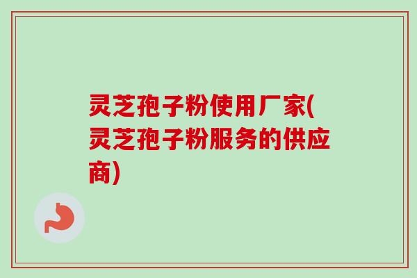 灵芝孢子粉使用厂家(灵芝孢子粉服务的供应商)