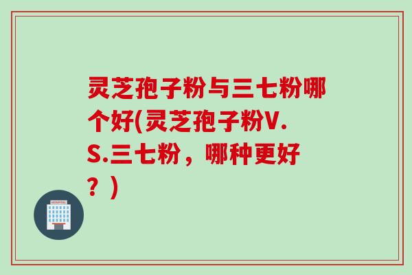 灵芝孢子粉与三七粉哪个好(灵芝孢子粉V.S.三七粉，哪种更好？)