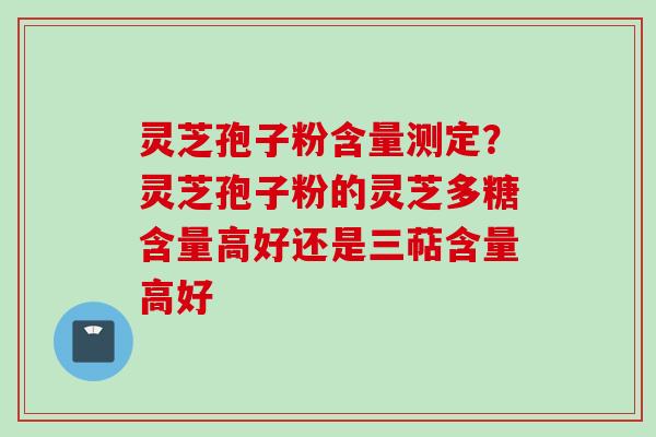 灵芝孢子粉含量测定？灵芝孢子粉的灵芝多糖含量高好还是三萜含量高好