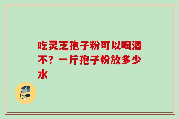 吃灵芝孢子粉可以喝酒不？一斤孢子粉放多少水