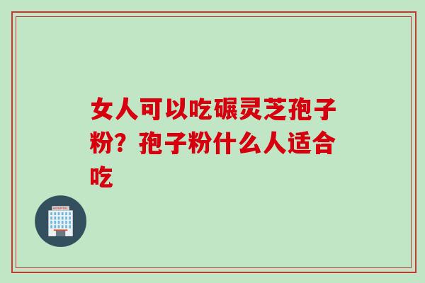 女人可以吃碾灵芝孢子粉？孢子粉什么人适合吃