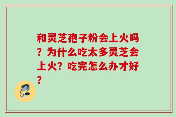 和灵芝孢子粉会上火吗？为什么吃太多灵芝会上火？吃完怎么办才好？