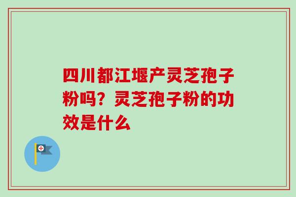 四川都江堰产灵芝孢子粉吗？灵芝孢子粉的功效是什么