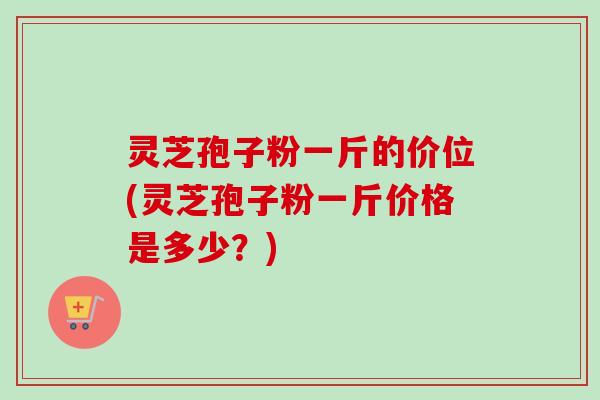 灵芝孢子粉一斤的价位(灵芝孢子粉一斤价格是多少？)