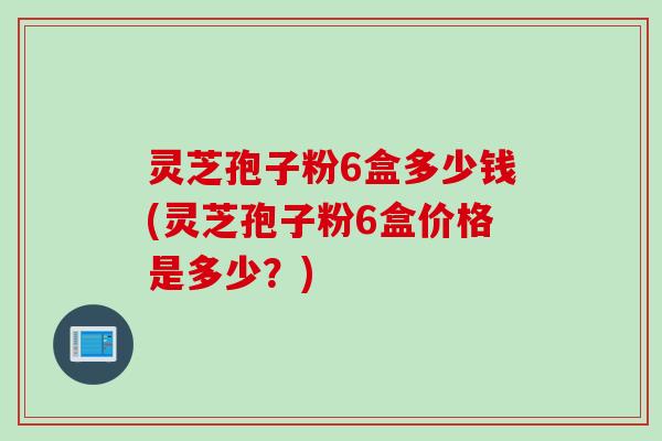 灵芝孢子粉6盒多少钱(灵芝孢子粉6盒价格是多少？)
