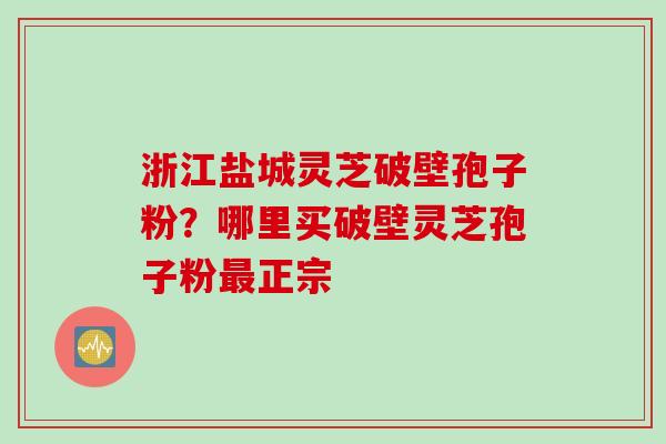 浙江盐城灵芝破壁孢子粉？哪里买破壁灵芝孢子粉最正宗