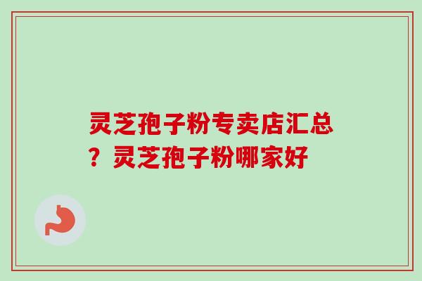 灵芝孢子粉专卖店汇总？灵芝孢子粉哪家好