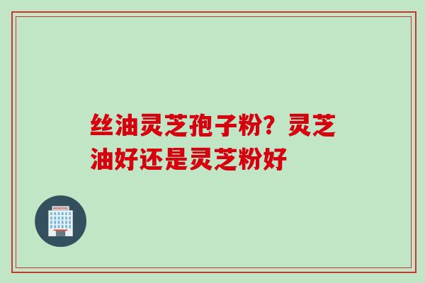 丝油灵芝孢子粉？灵芝油好还是灵芝粉好