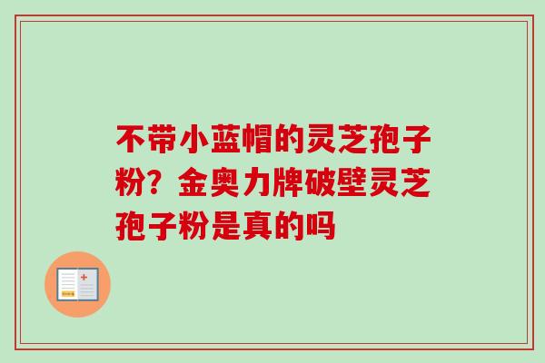 不带小蓝帽的灵芝孢子粉？金奥力牌破壁灵芝孢子粉是真的吗