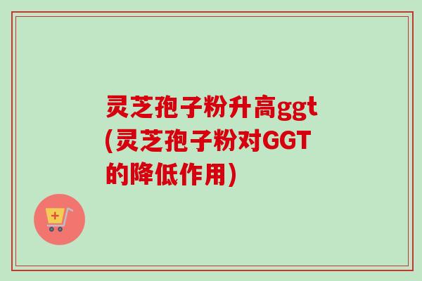 灵芝孢子粉升高ggt(灵芝孢子粉对GGT的降低作用)