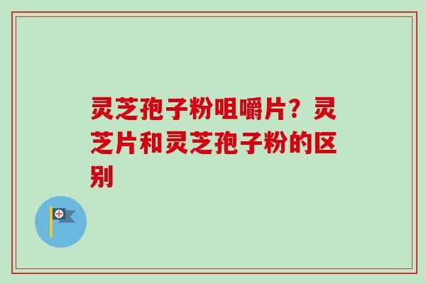 灵芝孢子粉咀嚼片？灵芝片和灵芝孢子粉的区别