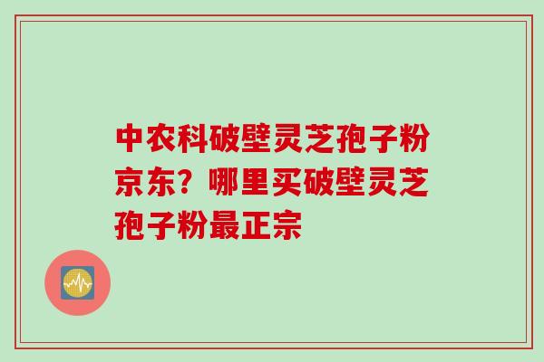 中农科破壁灵芝孢子粉京东？哪里买破壁灵芝孢子粉最正宗