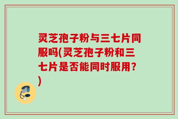灵芝孢子粉与三七片同服吗(灵芝孢子粉和三七片是否能同时服用？)
