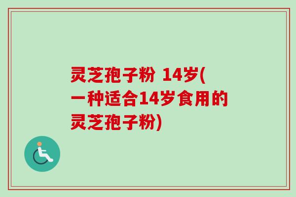 灵芝孢子粉 14岁(一种适合14岁食用的灵芝孢子粉)