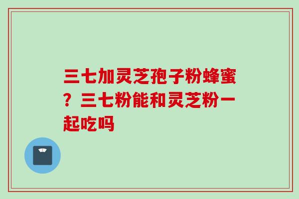 三七加灵芝孢子粉蜂蜜？三七粉能和灵芝粉一起吃吗