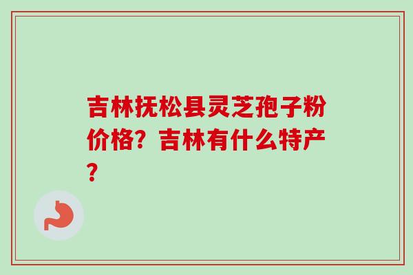 吉林抚松县灵芝孢子粉价格？吉林有什么特产？