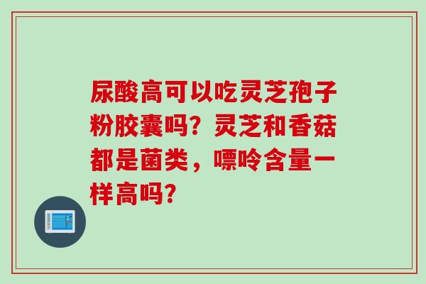 尿酸高可以吃灵芝孢子粉胶囊吗？灵芝和香菇都是菌类，嘌呤含量一样高吗？