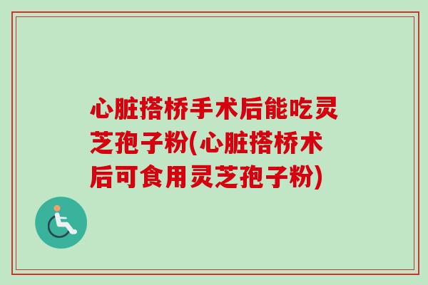 心脏搭桥手术后能吃灵芝孢子粉(心脏搭桥术后可食用灵芝孢子粉)