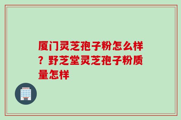 厦门灵芝孢子粉怎么样？野芝堂灵芝孢子粉质量怎样