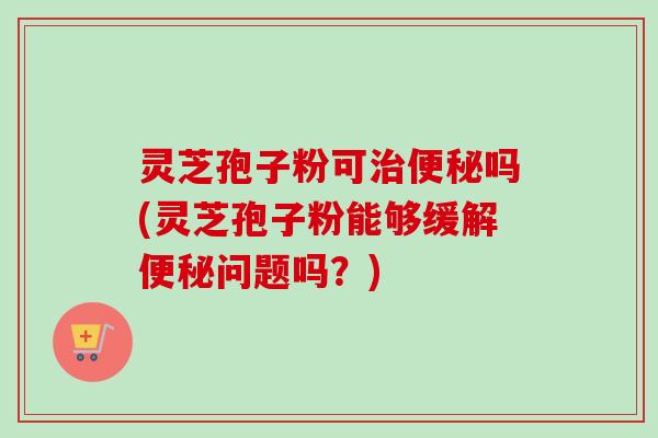 灵芝孢子粉可治便秘吗(灵芝孢子粉能够缓解便秘问题吗？)