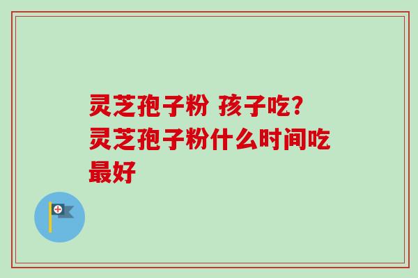 灵芝孢子粉 孩子吃？灵芝孢子粉什么时间吃最好