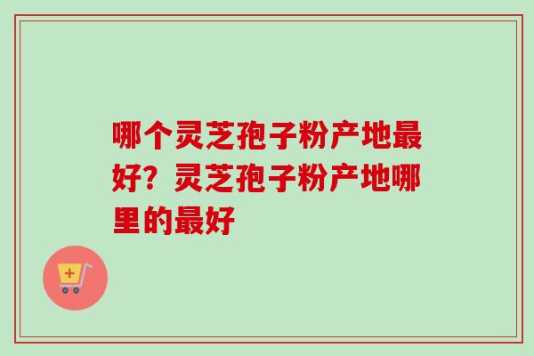 哪个灵芝孢子粉产地最好？灵芝孢子粉产地哪里的最好
