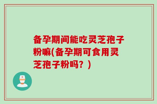 备孕期间能吃灵芝孢子粉嘛(备孕期可食用灵芝孢子粉吗？)