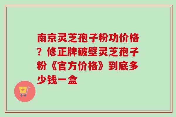 南京灵芝孢子粉功价格？修正牌破壁灵芝孢子粉《官方价格》到底多少钱一盒