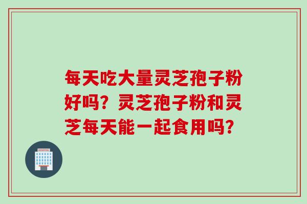 每天吃大量灵芝孢子粉好吗？灵芝孢子粉和灵芝每天能一起食用吗？