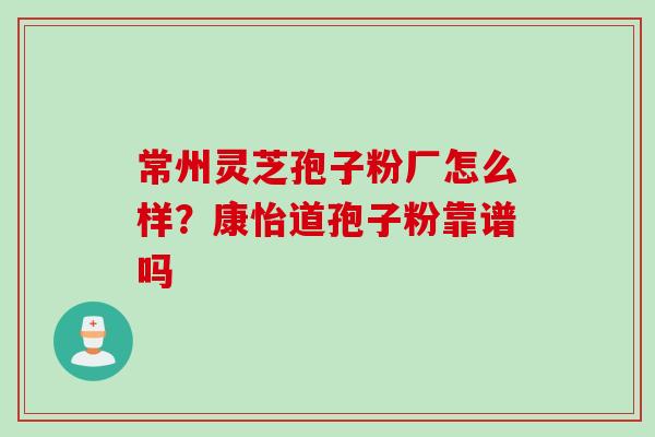常州灵芝孢子粉厂怎么样？康怡道孢子粉靠谱吗