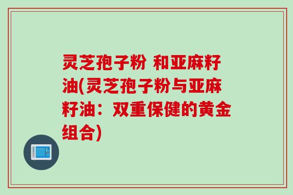 灵芝孢子粉 和亚麻籽油(灵芝孢子粉与亚麻籽油：双重保健的黄金组合)