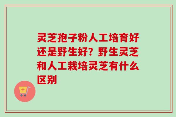 灵芝孢子粉人工培育好还是野生好？野生灵芝和人工栽培灵芝有什么区别