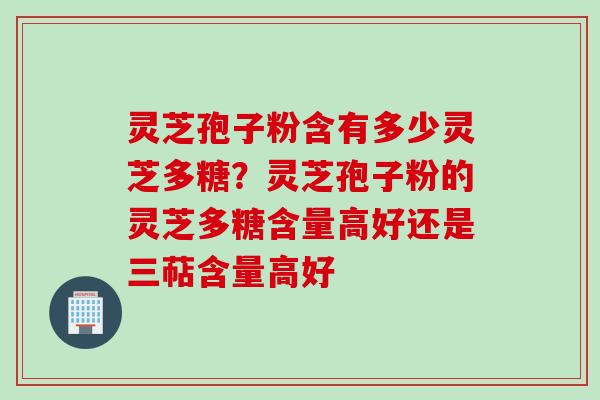 灵芝孢子粉含有多少灵芝多糖？灵芝孢子粉的灵芝多糖含量高好还是三萜含量高好