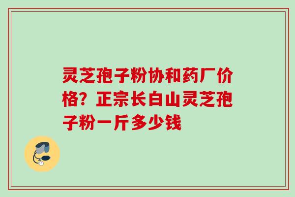灵芝孢子粉协和药厂价格？正宗长白山灵芝孢子粉一斤多少钱