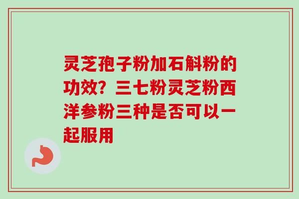 灵芝孢子粉加石斛粉的功效？三七粉灵芝粉西洋参粉三种是否可以一起服用