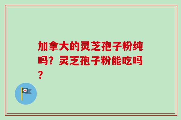 加拿大的灵芝孢子粉纯吗？灵芝孢子粉能吃吗？