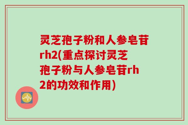 灵芝孢子粉和人参皂苷rh2(重点探讨灵芝孢子粉与人参皂苷rh2的功效和作用)
