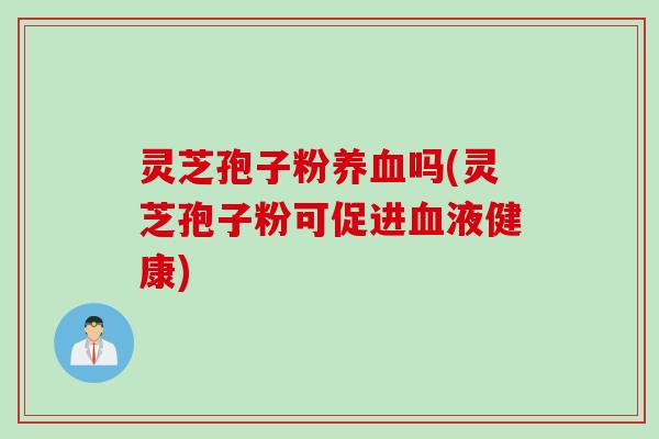 灵芝孢子粉养血吗(灵芝孢子粉可促进血液健康)