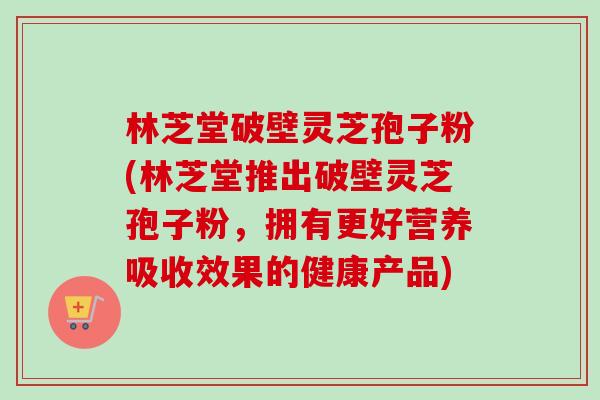 林芝堂破壁灵芝孢子粉(林芝堂推出破壁灵芝孢子粉，拥有更好营养吸收效果的健康产品)