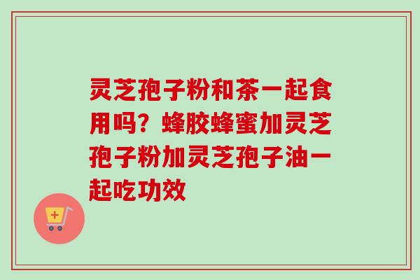 灵芝孢子粉和茶一起食用吗？蜂胶蜂蜜加灵芝孢子粉加灵芝孢子油一起吃功效