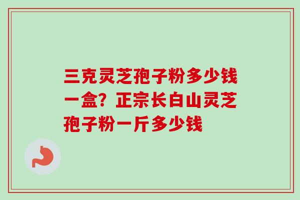 三克灵芝孢子粉多少钱一盒？正宗长白山灵芝孢子粉一斤多少钱
