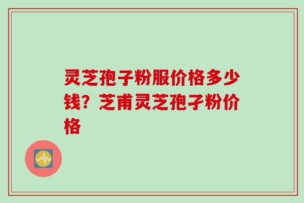 灵芝孢子粉服价格多少钱？芝甫灵芝孢孑粉价格