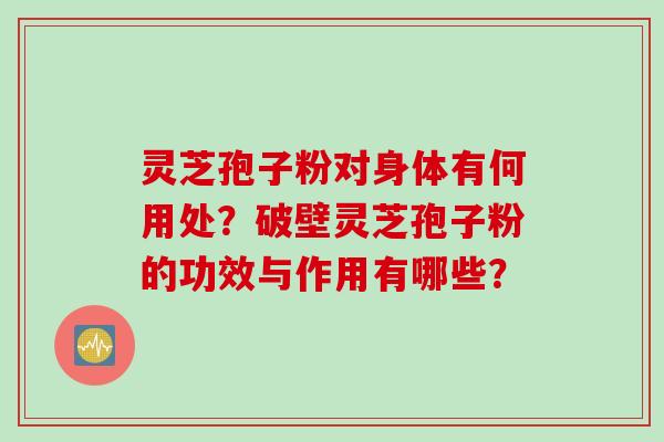 灵芝孢子粉对身体有何用处？破壁灵芝孢子粉的功效与作用有哪些？